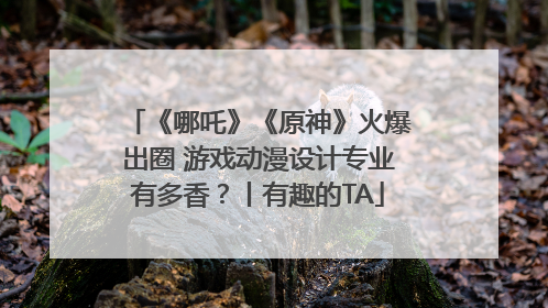 《哪吒》《原神》火爆出圈 游戏动漫设计专业有多香？丨有趣的TA