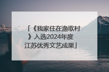 《我家住在渔歌村》入选2024年度江苏优秀文艺成果