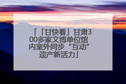 「甘快看」甘肃300多家文博单位馆内室外同步“互动”遗产新活力