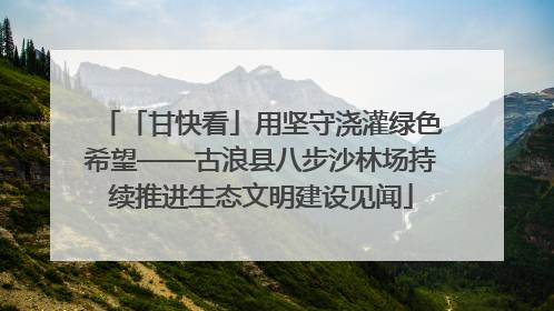 「甘快看」用坚守浇灌绿色希望——古浪县八步沙林场持续推进生态文明建设见闻