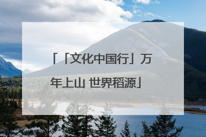 「文化中国行」万年上山 世界稻源