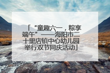“童趣六一，粽享端午”——海阳市二十里店镇中心幼儿园举行双节同庆活动