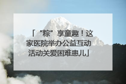 “粽”享童趣！这家医院举办公益互动活动关爱困难患儿