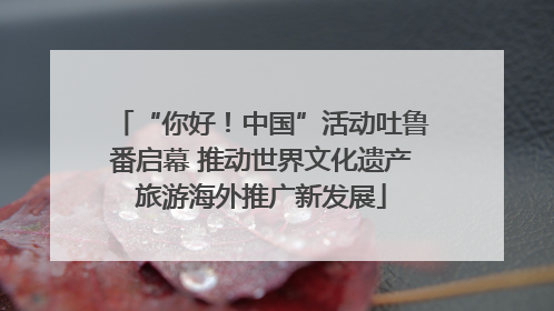 “你好！中国”活动吐鲁番启幕 推动世界文化遗产旅游海外推广新发展
