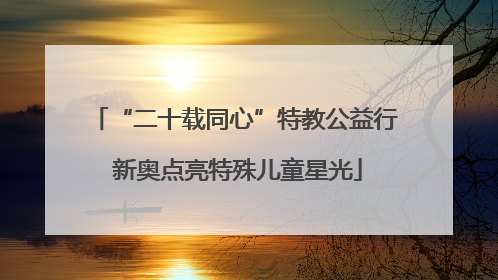 “二十载同心”特教公益行 新奥点亮特殊儿童星光