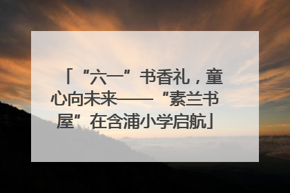 “六一”书香礼，童心向未来——“素兰书屋”在含浦小学启航