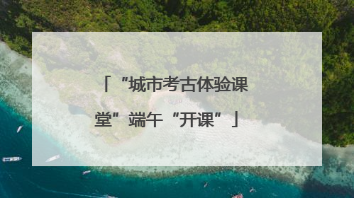 “城市考古体验课堂”端午“开课”