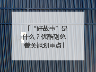 “好故事”是什么？优酷副总裁关旭划重点