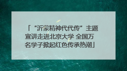“沂蒙精神代代传”主题宣讲走进北京大学 全国万名学子掀起红色传承热潮