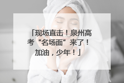 现场直击！泉州高考“名场面”来了！加油，少年！