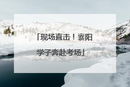 现场直击！襄阳学子奔赴考场