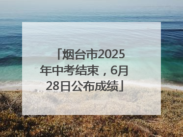 烟台市2025年中考结束，6月28日公布成绩
