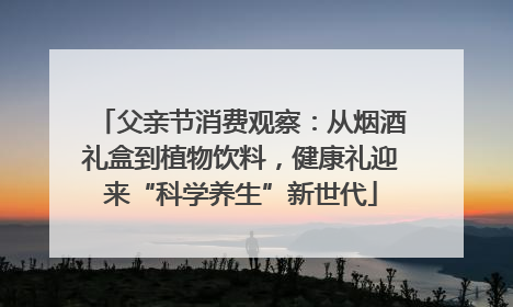 父亲节消费观察：从烟酒礼盒到植物饮料，健康礼迎来“科学养生”新世代