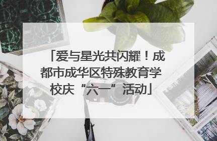 爱与星光共闪耀！成都市成华区特殊教育学校庆“六一”活动