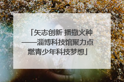 矢志创新 播撒火种——淄博科技馆聚力点燃青少年科技梦想