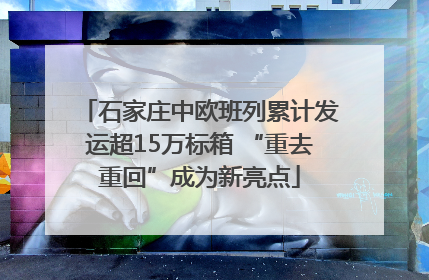 石家庄中欧班列累计发运超15万标箱 “重去重回”成为新亮点