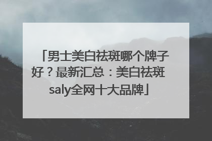 男士美白祛斑哪个牌子好？最新汇总：美白祛斑saly全网十大品牌