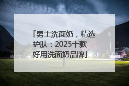 男士洗面奶，精选护肤：2025十款好用洗面奶品牌