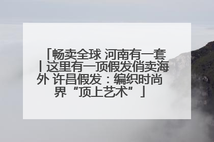 畅卖全球 河南有一套丨这里有一顶假发俏卖海外 许昌假发：编织时尚界“顶上艺术”