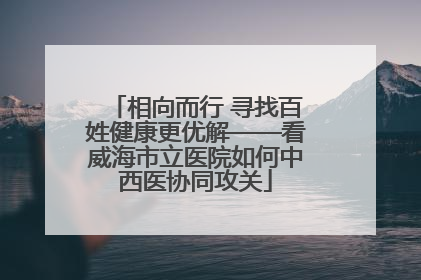 相向而行 寻找百姓健康更优解——看威海市立医院如何中西医协同攻关