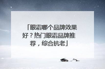 眼霜哪个品牌效果好？热门眼霜品牌推荐，综合抗老