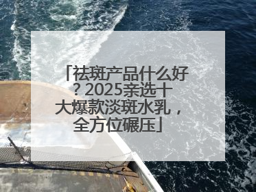 祛斑产品什么好？2025亲选十大爆款淡斑水乳，全方位碾压