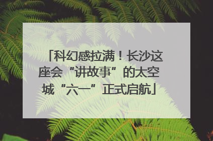 科幻感拉满！长沙这座会“讲故事”的太空城“六一”正式启航
