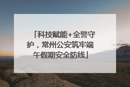 科技赋能+全警守护，常州公安筑牢端午假期安全防线