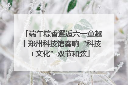 端午粽香邂逅六一童趣丨郑州科技馆奏响“科技+文化”双节和弦