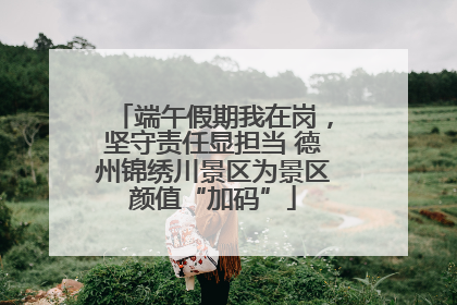 端午假期我在岗，坚守责任显担当 德州锦绣川景区为景区颜值“加码”