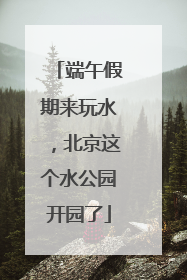 端午假期来玩水，北京这个水公园开园了