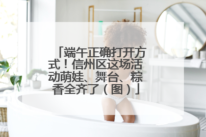 端午正确打开方式！信州区这场活动萌娃、舞台、粽香全齐了（图）