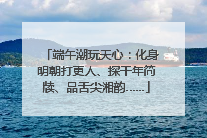 端午潮玩天心：化身明朝打更人、探千年简牍、品舌尖湘韵……