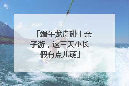 端午龙舟碰上亲子游，这三天小长假有点儿萌