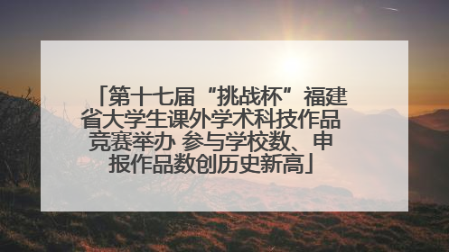 第十七届“挑战杯”福建省大学生课外学术科技作品竞赛举办 参与学校数、申报作品数创历史新高