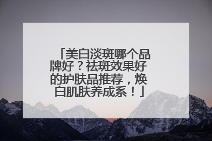 美白淡斑哪个品牌好？祛斑效果好的护肤品推荐，焕白肌肤养成系！