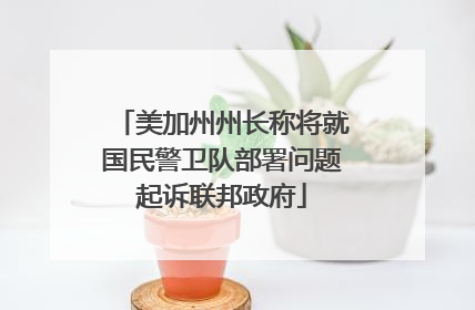 美加州州长称将就国民警卫队部署问题起诉联邦政府