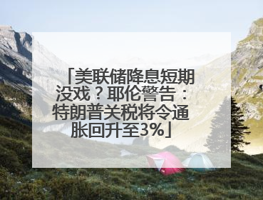 美联储降息短期没戏？耶伦警告：特朗普关税将令通胀回升至3%