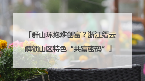 群山环抱难创富？浙江缙云解锁山区特色“共富密码”