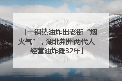 一锅热油炸出老街“烟火气”，湖北荆州两代人经营油炸摊32年