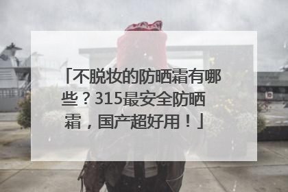 不脱妆的防晒霜有哪些？315最安全防晒霜，国产超好用！