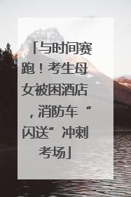与时间赛跑！考生母女被困酒店，消防车“闪送”冲刺考场