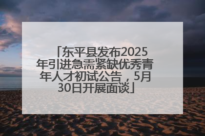 东平县发布2025年引进急需紧缺优秀青年人才初试公告，5月30日开展面谈