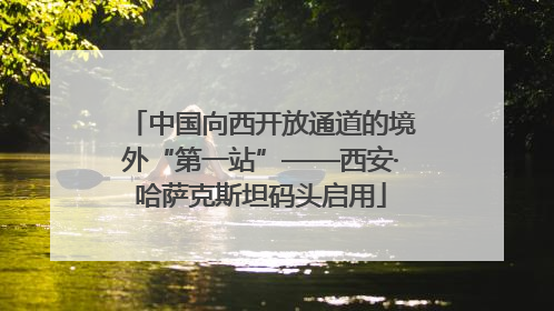 中国向西开放通道的境外“第一站”——西安·哈萨克斯坦码头启用