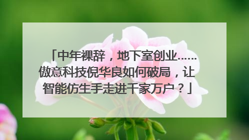 中年裸辞，地下室创业……傲意科技倪华良如何破局，让智能仿生手走进千家万户？