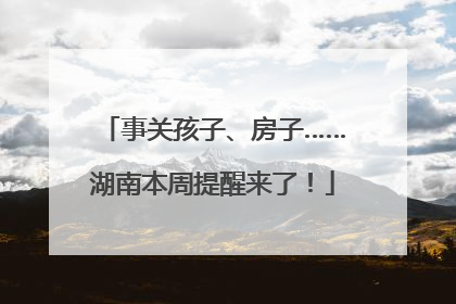 事关孩子、房子……湖南本周提醒来了！