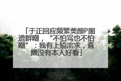 于正回应频繁美颜P图遭群嘲，“不怕骂也不怕嘲”：我有上镜需求，直播没有本人好看