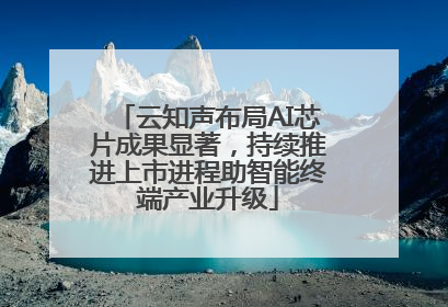 云知声布局AI芯片成果显著，持续推进上市进程助智能终端产业升级