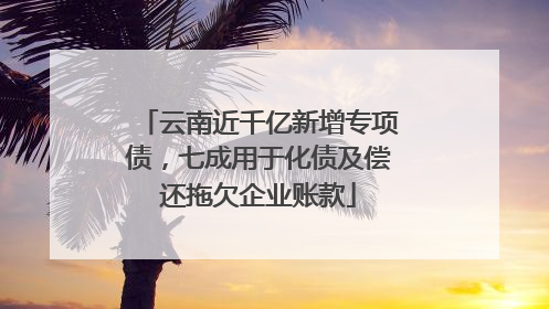云南近千亿新增专项债，七成用于化债及偿还拖欠企业账款