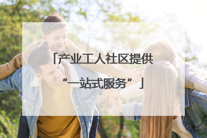 产业工人社区提供“一站式服务”